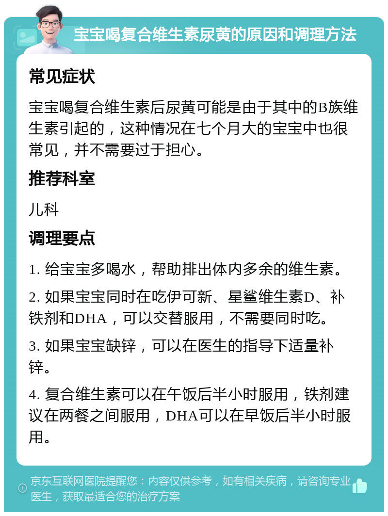 宝宝喝复合维生素尿黄的原因和调理方法 常见症状 宝宝喝复合维生素后尿黄可能是由于其中的B族维生素引起的，这种情况在七个月大的宝宝中也很常见，并不需要过于担心。 推荐科室 儿科 调理要点 1. 给宝宝多喝水，帮助排出体内多余的维生素。 2. 如果宝宝同时在吃伊可新、星鲨维生素D、补铁剂和DHA，可以交替服用，不需要同时吃。 3. 如果宝宝缺锌，可以在医生的指导下适量补锌。 4. 复合维生素可以在午饭后半小时服用，铁剂建议在两餐之间服用，DHA可以在早饭后半小时服用。