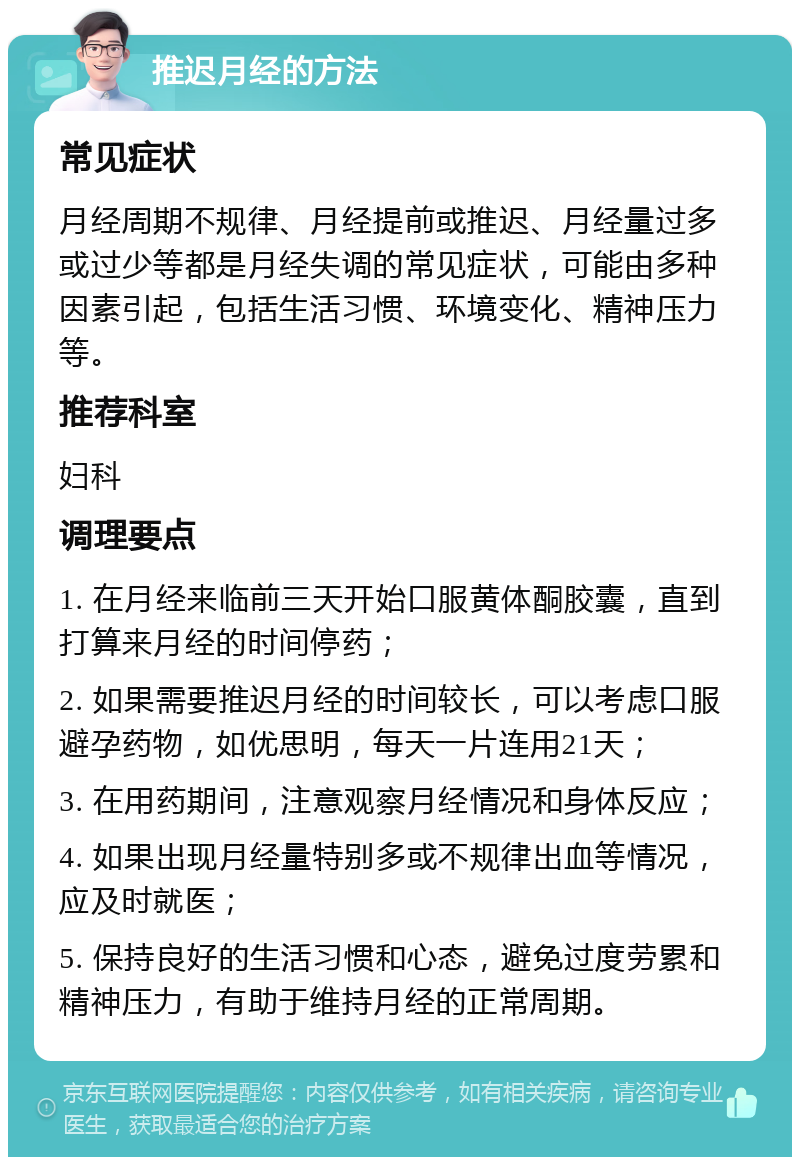 推迟月经的方法 常见症状 月经周期不规律、月经提前或推迟、月经量过多或过少等都是月经失调的常见症状，可能由多种因素引起，包括生活习惯、环境变化、精神压力等。 推荐科室 妇科 调理要点 1. 在月经来临前三天开始口服黄体酮胶囊，直到打算来月经的时间停药； 2. 如果需要推迟月经的时间较长，可以考虑口服避孕药物，如优思明，每天一片连用21天； 3. 在用药期间，注意观察月经情况和身体反应； 4. 如果出现月经量特别多或不规律出血等情况，应及时就医； 5. 保持良好的生活习惯和心态，避免过度劳累和精神压力，有助于维持月经的正常周期。