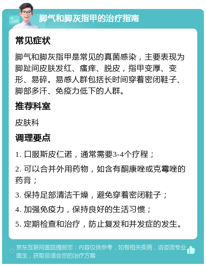 脚气和脚灰指甲的治疗指南 常见症状 脚气和脚灰指甲是常见的真菌感染，主要表现为脚趾间皮肤发红、瘙痒、脱皮，指甲变厚、变形、易碎。易感人群包括长时间穿着密闭鞋子、脚部多汗、免疫力低下的人群。 推荐科室 皮肤科 调理要点 1. 口服斯皮仁诺，通常需要3-4个疗程； 2. 可以合并外用药物，如含有酮康唑或克霉唑的药膏； 3. 保持足部清洁干燥，避免穿着密闭鞋子； 4. 加强免疫力，保持良好的生活习惯； 5. 定期检查和治疗，防止复发和并发症的发生。