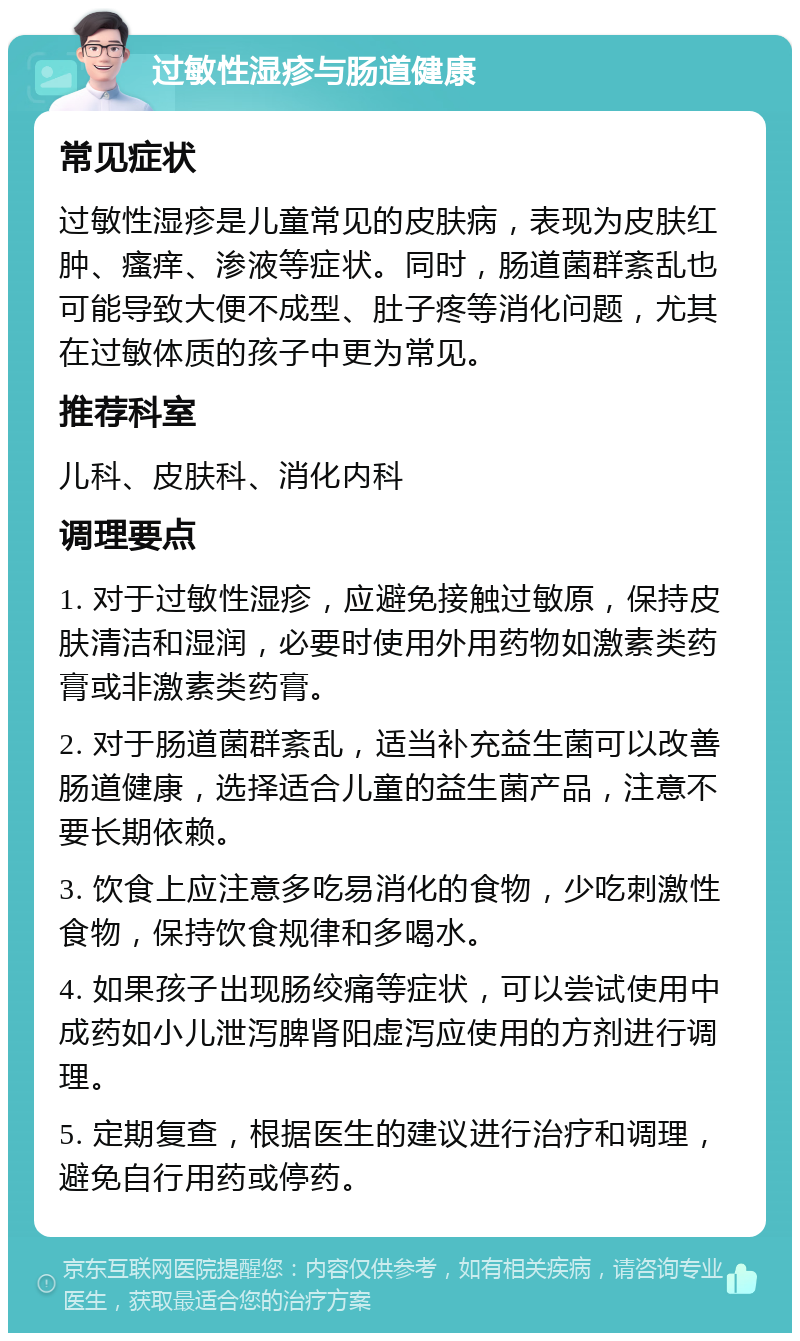 过敏性湿疹与肠道健康 常见症状 过敏性湿疹是儿童常见的皮肤病，表现为皮肤红肿、瘙痒、渗液等症状。同时，肠道菌群紊乱也可能导致大便不成型、肚子疼等消化问题，尤其在过敏体质的孩子中更为常见。 推荐科室 儿科、皮肤科、消化内科 调理要点 1. 对于过敏性湿疹，应避免接触过敏原，保持皮肤清洁和湿润，必要时使用外用药物如激素类药膏或非激素类药膏。 2. 对于肠道菌群紊乱，适当补充益生菌可以改善肠道健康，选择适合儿童的益生菌产品，注意不要长期依赖。 3. 饮食上应注意多吃易消化的食物，少吃刺激性食物，保持饮食规律和多喝水。 4. 如果孩子出现肠绞痛等症状，可以尝试使用中成药如小儿泄泻脾肾阳虚泻应使用的方剂进行调理。 5. 定期复查，根据医生的建议进行治疗和调理，避免自行用药或停药。