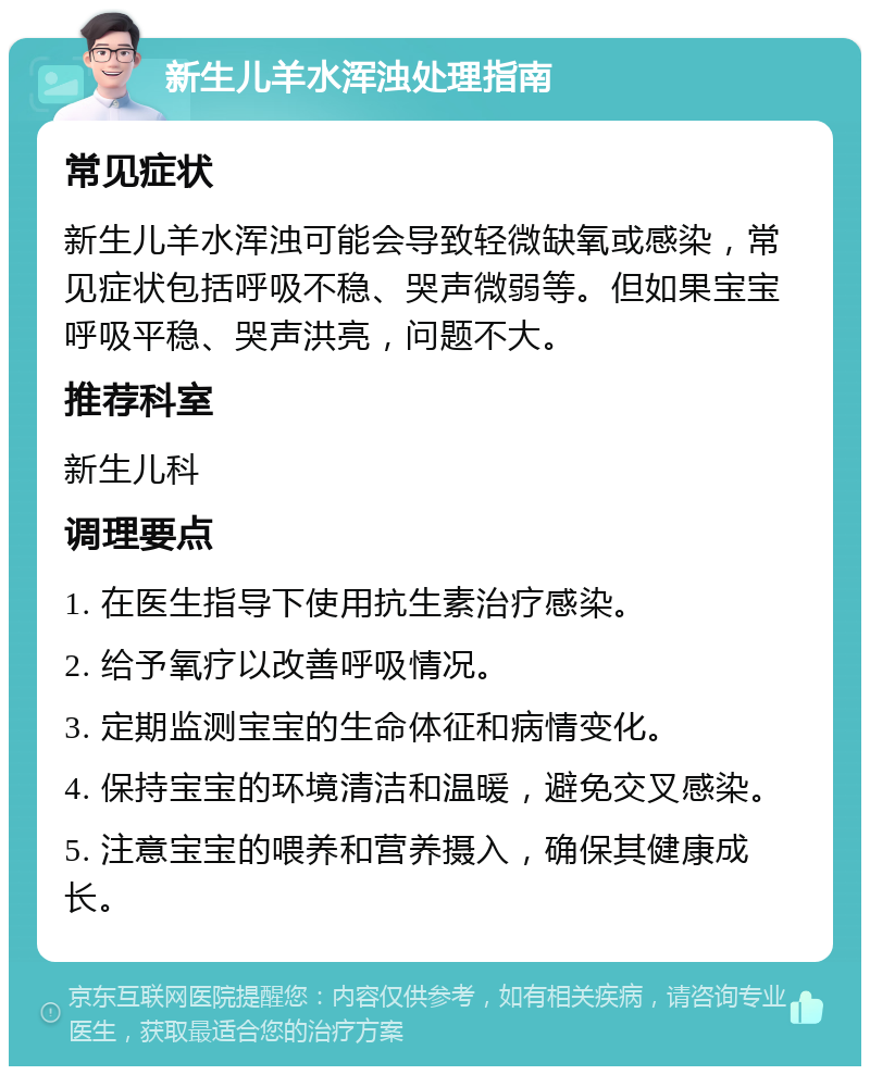 新生儿羊水浑浊处理指南 常见症状 新生儿羊水浑浊可能会导致轻微缺氧或感染，常见症状包括呼吸不稳、哭声微弱等。但如果宝宝呼吸平稳、哭声洪亮，问题不大。 推荐科室 新生儿科 调理要点 1. 在医生指导下使用抗生素治疗感染。 2. 给予氧疗以改善呼吸情况。 3. 定期监测宝宝的生命体征和病情变化。 4. 保持宝宝的环境清洁和温暖，避免交叉感染。 5. 注意宝宝的喂养和营养摄入，确保其健康成长。