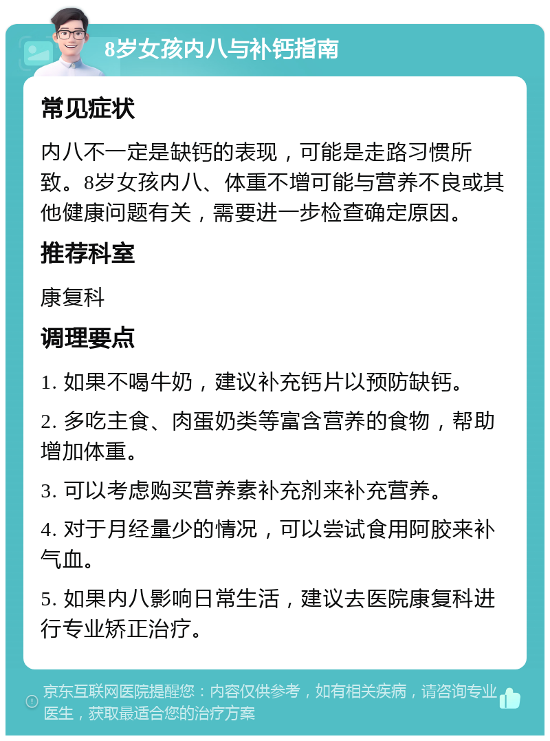 8岁女孩内八与补钙指南 常见症状 内八不一定是缺钙的表现，可能是走路习惯所致。8岁女孩内八、体重不增可能与营养不良或其他健康问题有关，需要进一步检查确定原因。 推荐科室 康复科 调理要点 1. 如果不喝牛奶，建议补充钙片以预防缺钙。 2. 多吃主食、肉蛋奶类等富含营养的食物，帮助增加体重。 3. 可以考虑购买营养素补充剂来补充营养。 4. 对于月经量少的情况，可以尝试食用阿胶来补气血。 5. 如果内八影响日常生活，建议去医院康复科进行专业矫正治疗。