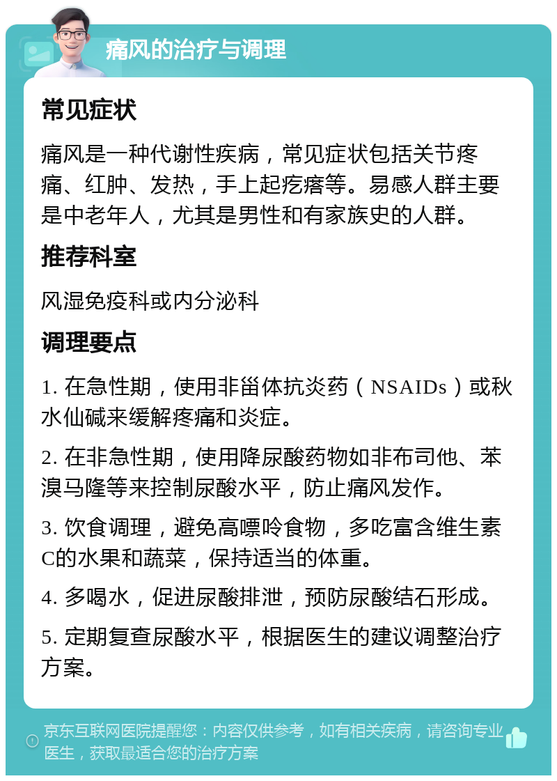 痛风的治疗与调理 常见症状 痛风是一种代谢性疾病，常见症状包括关节疼痛、红肿、发热，手上起疙瘩等。易感人群主要是中老年人，尤其是男性和有家族史的人群。 推荐科室 风湿免疫科或内分泌科 调理要点 1. 在急性期，使用非甾体抗炎药（NSAIDs）或秋水仙碱来缓解疼痛和炎症。 2. 在非急性期，使用降尿酸药物如非布司他、苯溴马隆等来控制尿酸水平，防止痛风发作。 3. 饮食调理，避免高嘌呤食物，多吃富含维生素C的水果和蔬菜，保持适当的体重。 4. 多喝水，促进尿酸排泄，预防尿酸结石形成。 5. 定期复查尿酸水平，根据医生的建议调整治疗方案。