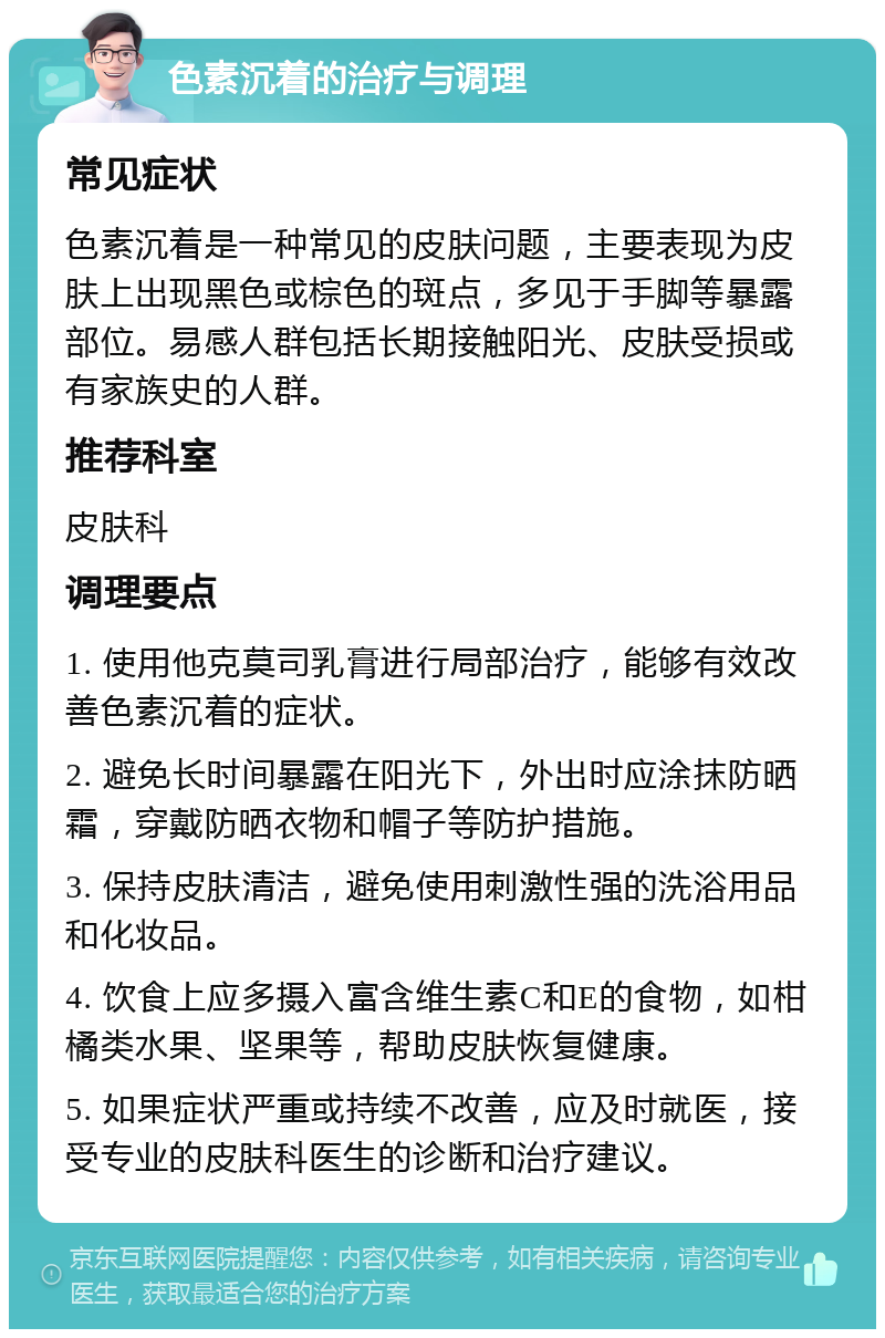 色素沉着的治疗与调理 常见症状 色素沉着是一种常见的皮肤问题，主要表现为皮肤上出现黑色或棕色的斑点，多见于手脚等暴露部位。易感人群包括长期接触阳光、皮肤受损或有家族史的人群。 推荐科室 皮肤科 调理要点 1. 使用他克莫司乳膏进行局部治疗，能够有效改善色素沉着的症状。 2. 避免长时间暴露在阳光下，外出时应涂抹防晒霜，穿戴防晒衣物和帽子等防护措施。 3. 保持皮肤清洁，避免使用刺激性强的洗浴用品和化妆品。 4. 饮食上应多摄入富含维生素C和E的食物，如柑橘类水果、坚果等，帮助皮肤恢复健康。 5. 如果症状严重或持续不改善，应及时就医，接受专业的皮肤科医生的诊断和治疗建议。