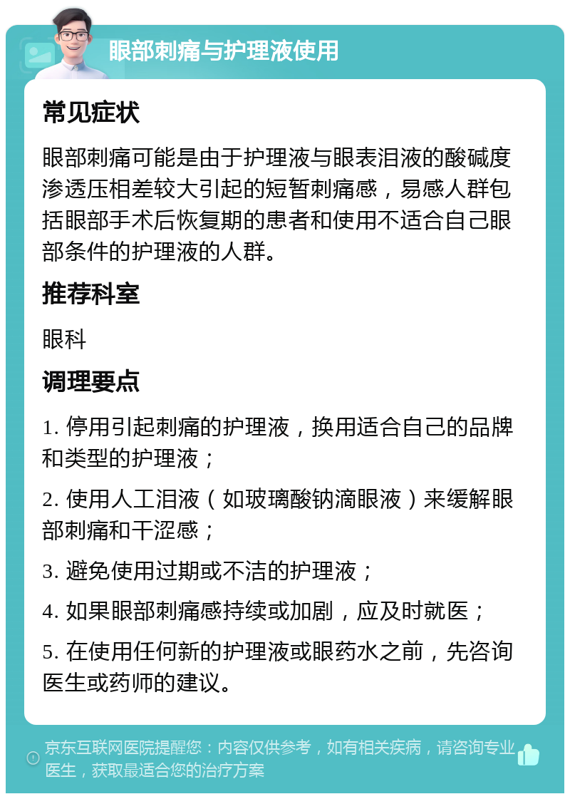 眼部刺痛与护理液使用 常见症状 眼部刺痛可能是由于护理液与眼表泪液的酸碱度渗透压相差较大引起的短暂刺痛感，易感人群包括眼部手术后恢复期的患者和使用不适合自己眼部条件的护理液的人群。 推荐科室 眼科 调理要点 1. 停用引起刺痛的护理液，换用适合自己的品牌和类型的护理液； 2. 使用人工泪液（如玻璃酸钠滴眼液）来缓解眼部刺痛和干涩感； 3. 避免使用过期或不洁的护理液； 4. 如果眼部刺痛感持续或加剧，应及时就医； 5. 在使用任何新的护理液或眼药水之前，先咨询医生或药师的建议。