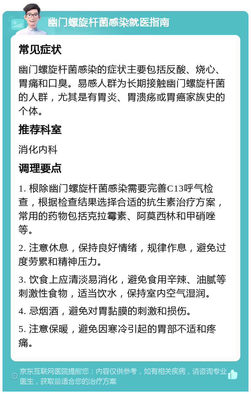 幽门螺旋杆菌感染就医指南 常见症状 幽门螺旋杆菌感染的症状主要包括反酸、烧心、胃痛和口臭。易感人群为长期接触幽门螺旋杆菌的人群，尤其是有胃炎、胃溃疡或胃癌家族史的个体。 推荐科室 消化内科 调理要点 1. 根除幽门螺旋杆菌感染需要完善C13呼气检查，根据检查结果选择合适的抗生素治疗方案，常用的药物包括克拉霉素、阿莫西林和甲硝唑等。 2. 注意休息，保持良好情绪，规律作息，避免过度劳累和精神压力。 3. 饮食上应清淡易消化，避免食用辛辣、油腻等刺激性食物，适当饮水，保持室内空气湿润。 4. 忌烟酒，避免对胃黏膜的刺激和损伤。 5. 注意保暖，避免因寒冷引起的胃部不适和疼痛。