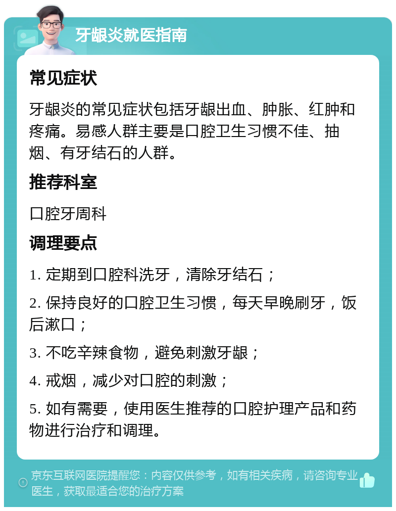 牙龈炎就医指南 常见症状 牙龈炎的常见症状包括牙龈出血、肿胀、红肿和疼痛。易感人群主要是口腔卫生习惯不佳、抽烟、有牙结石的人群。 推荐科室 口腔牙周科 调理要点 1. 定期到口腔科洗牙，清除牙结石； 2. 保持良好的口腔卫生习惯，每天早晚刷牙，饭后漱口； 3. 不吃辛辣食物，避免刺激牙龈； 4. 戒烟，减少对口腔的刺激； 5. 如有需要，使用医生推荐的口腔护理产品和药物进行治疗和调理。