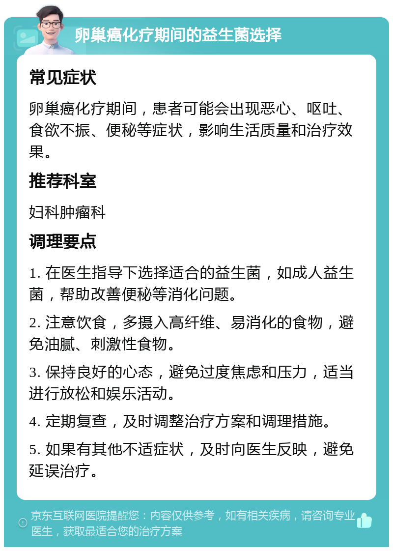 卵巢癌化疗期间的益生菌选择 常见症状 卵巢癌化疗期间，患者可能会出现恶心、呕吐、食欲不振、便秘等症状，影响生活质量和治疗效果。 推荐科室 妇科肿瘤科 调理要点 1. 在医生指导下选择适合的益生菌，如成人益生菌，帮助改善便秘等消化问题。 2. 注意饮食，多摄入高纤维、易消化的食物，避免油腻、刺激性食物。 3. 保持良好的心态，避免过度焦虑和压力，适当进行放松和娱乐活动。 4. 定期复查，及时调整治疗方案和调理措施。 5. 如果有其他不适症状，及时向医生反映，避免延误治疗。