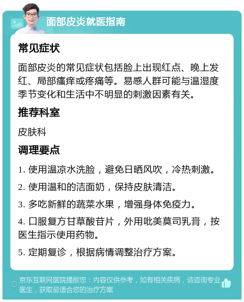 面部皮炎就医指南 常见症状 面部皮炎的常见症状包括脸上出现红点、晚上发红、局部瘙痒或疼痛等。易感人群可能与温湿度季节变化和生活中不明显的刺激因素有关。 推荐科室 皮肤科 调理要点 1. 使用温凉水洗脸，避免日晒风吹，冷热刺激。 2. 使用温和的洁面奶，保持皮肤清洁。 3. 多吃新鲜的蔬菜水果，增强身体免疫力。 4. 口服复方甘草酸苷片，外用吡美莫司乳膏，按医生指示使用药物。 5. 定期复诊，根据病情调整治疗方案。