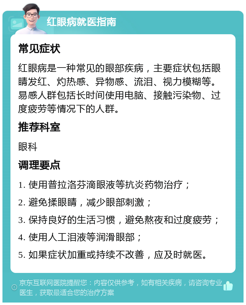 红眼病就医指南 常见症状 红眼病是一种常见的眼部疾病，主要症状包括眼睛发红、灼热感、异物感、流泪、视力模糊等。易感人群包括长时间使用电脑、接触污染物、过度疲劳等情况下的人群。 推荐科室 眼科 调理要点 1. 使用普拉洛芬滴眼液等抗炎药物治疗； 2. 避免揉眼睛，减少眼部刺激； 3. 保持良好的生活习惯，避免熬夜和过度疲劳； 4. 使用人工泪液等润滑眼部； 5. 如果症状加重或持续不改善，应及时就医。