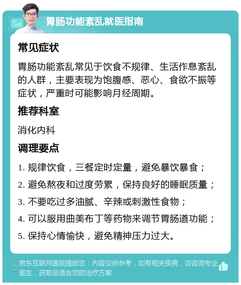 胃肠功能紊乱就医指南 常见症状 胃肠功能紊乱常见于饮食不规律、生活作息紊乱的人群，主要表现为饱腹感、恶心、食欲不振等症状，严重时可能影响月经周期。 推荐科室 消化内科 调理要点 1. 规律饮食，三餐定时定量，避免暴饮暴食； 2. 避免熬夜和过度劳累，保持良好的睡眠质量； 3. 不要吃过多油腻、辛辣或刺激性食物； 4. 可以服用曲美布丁等药物来调节胃肠道功能； 5. 保持心情愉快，避免精神压力过大。