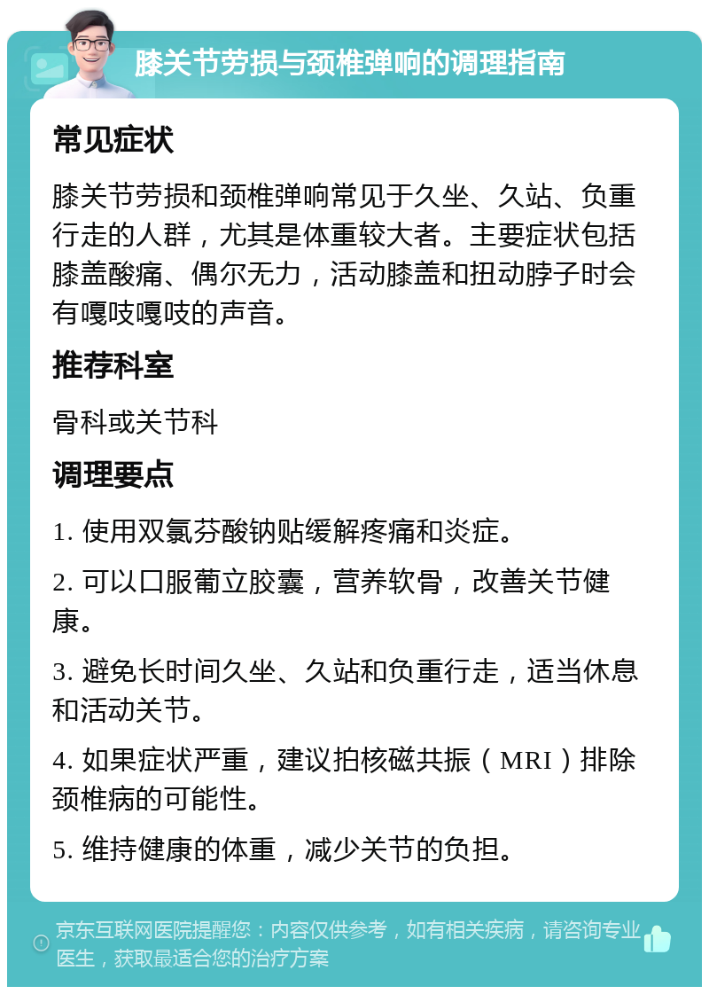 膝关节劳损与颈椎弹响的调理指南 常见症状 膝关节劳损和颈椎弹响常见于久坐、久站、负重行走的人群，尤其是体重较大者。主要症状包括膝盖酸痛、偶尔无力，活动膝盖和扭动脖子时会有嘎吱嘎吱的声音。 推荐科室 骨科或关节科 调理要点 1. 使用双氯芬酸钠贴缓解疼痛和炎症。 2. 可以口服葡立胶囊，营养软骨，改善关节健康。 3. 避免长时间久坐、久站和负重行走，适当休息和活动关节。 4. 如果症状严重，建议拍核磁共振（MRI）排除颈椎病的可能性。 5. 维持健康的体重，减少关节的负担。