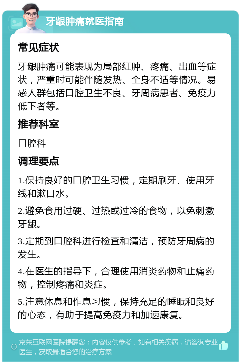 牙龈肿痛就医指南 常见症状 牙龈肿痛可能表现为局部红肿、疼痛、出血等症状，严重时可能伴随发热、全身不适等情况。易感人群包括口腔卫生不良、牙周病患者、免疫力低下者等。 推荐科室 口腔科 调理要点 1.保持良好的口腔卫生习惯，定期刷牙、使用牙线和漱口水。 2.避免食用过硬、过热或过冷的食物，以免刺激牙龈。 3.定期到口腔科进行检查和清洁，预防牙周病的发生。 4.在医生的指导下，合理使用消炎药物和止痛药物，控制疼痛和炎症。 5.注意休息和作息习惯，保持充足的睡眠和良好的心态，有助于提高免疫力和加速康复。