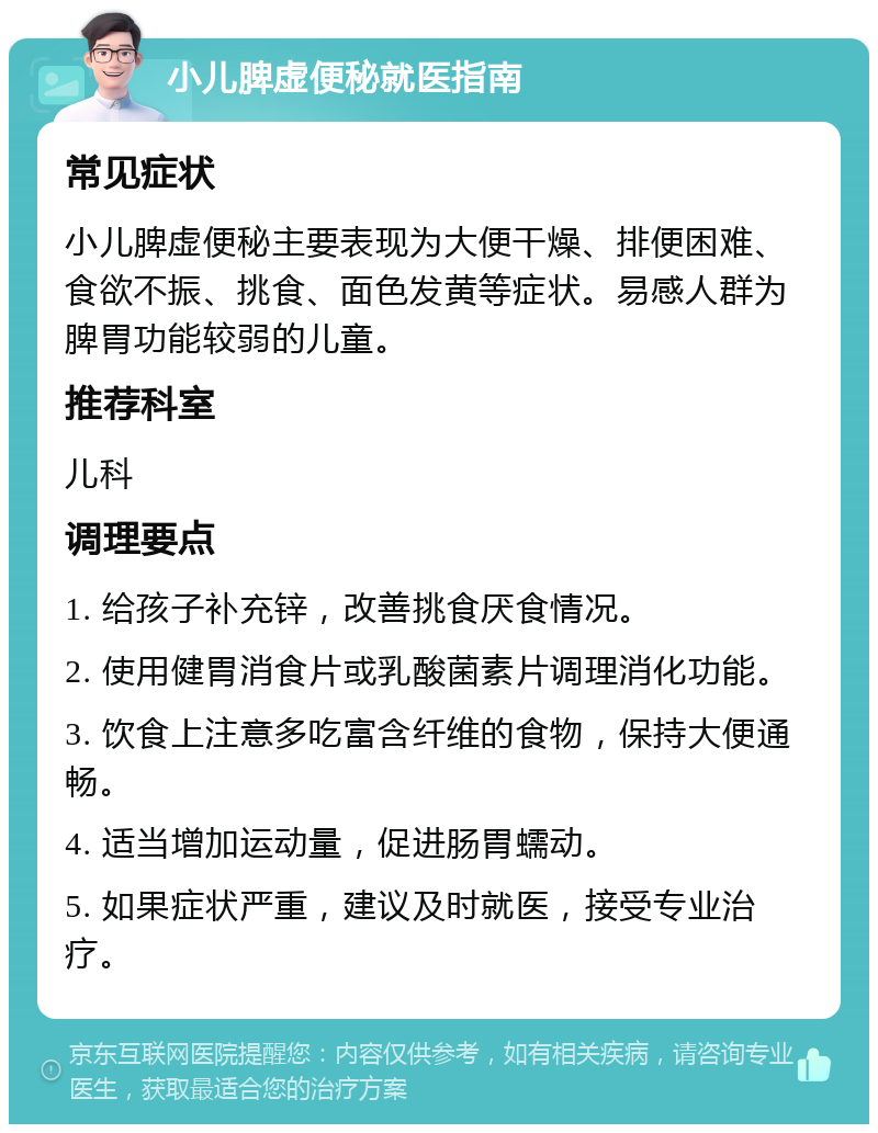 小儿脾虚便秘就医指南 常见症状 小儿脾虚便秘主要表现为大便干燥、排便困难、食欲不振、挑食、面色发黄等症状。易感人群为脾胃功能较弱的儿童。 推荐科室 儿科 调理要点 1. 给孩子补充锌，改善挑食厌食情况。 2. 使用健胃消食片或乳酸菌素片调理消化功能。 3. 饮食上注意多吃富含纤维的食物，保持大便通畅。 4. 适当增加运动量，促进肠胃蠕动。 5. 如果症状严重，建议及时就医，接受专业治疗。