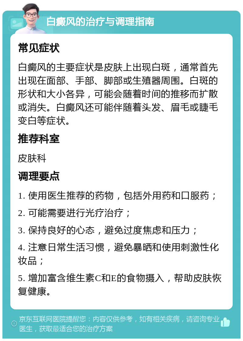 白癜风的治疗与调理指南 常见症状 白癜风的主要症状是皮肤上出现白斑，通常首先出现在面部、手部、脚部或生殖器周围。白斑的形状和大小各异，可能会随着时间的推移而扩散或消失。白癜风还可能伴随着头发、眉毛或睫毛变白等症状。 推荐科室 皮肤科 调理要点 1. 使用医生推荐的药物，包括外用药和口服药； 2. 可能需要进行光疗治疗； 3. 保持良好的心态，避免过度焦虑和压力； 4. 注意日常生活习惯，避免暴晒和使用刺激性化妆品； 5. 增加富含维生素C和E的食物摄入，帮助皮肤恢复健康。