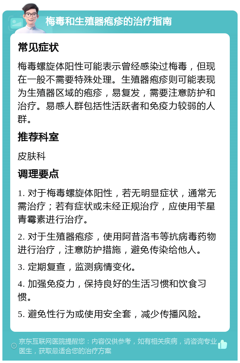 梅毒和生殖器疱疹的治疗指南 常见症状 梅毒螺旋体阳性可能表示曾经感染过梅毒，但现在一般不需要特殊处理。生殖器疱疹则可能表现为生殖器区域的疱疹，易复发，需要注意防护和治疗。易感人群包括性活跃者和免疫力较弱的人群。 推荐科室 皮肤科 调理要点 1. 对于梅毒螺旋体阳性，若无明显症状，通常无需治疗；若有症状或未经正规治疗，应使用苄星青霉素进行治疗。 2. 对于生殖器疱疹，使用阿昔洛韦等抗病毒药物进行治疗，注意防护措施，避免传染给他人。 3. 定期复查，监测病情变化。 4. 加强免疫力，保持良好的生活习惯和饮食习惯。 5. 避免性行为或使用安全套，减少传播风险。