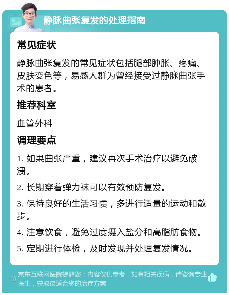 静脉曲张复发的处理指南 常见症状 静脉曲张复发的常见症状包括腿部肿胀、疼痛、皮肤变色等，易感人群为曾经接受过静脉曲张手术的患者。 推荐科室 血管外科 调理要点 1. 如果曲张严重，建议再次手术治疗以避免破溃。 2. 长期穿着弹力袜可以有效预防复发。 3. 保持良好的生活习惯，多进行适量的运动和散步。 4. 注意饮食，避免过度摄入盐分和高脂肪食物。 5. 定期进行体检，及时发现并处理复发情况。