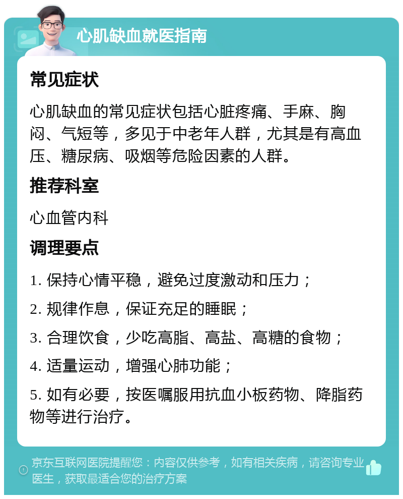 心肌缺血就医指南 常见症状 心肌缺血的常见症状包括心脏疼痛、手麻、胸闷、气短等，多见于中老年人群，尤其是有高血压、糖尿病、吸烟等危险因素的人群。 推荐科室 心血管内科 调理要点 1. 保持心情平稳，避免过度激动和压力； 2. 规律作息，保证充足的睡眠； 3. 合理饮食，少吃高脂、高盐、高糖的食物； 4. 适量运动，增强心肺功能； 5. 如有必要，按医嘱服用抗血小板药物、降脂药物等进行治疗。