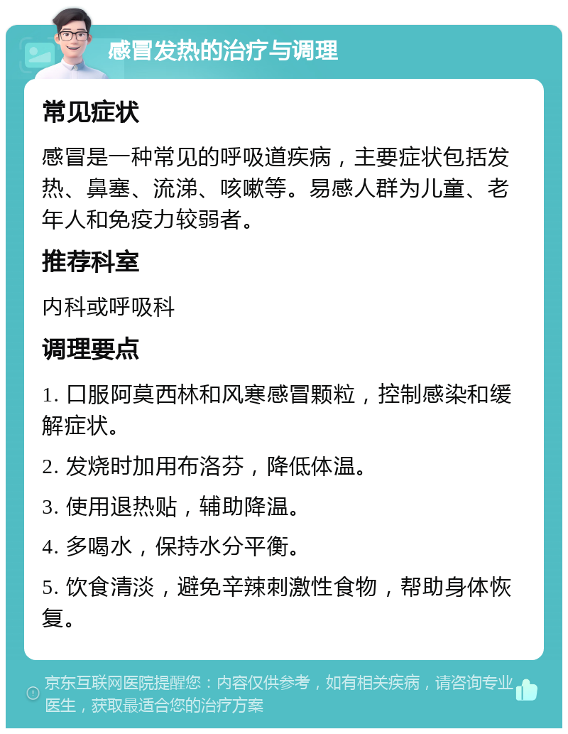 感冒发热的治疗与调理 常见症状 感冒是一种常见的呼吸道疾病，主要症状包括发热、鼻塞、流涕、咳嗽等。易感人群为儿童、老年人和免疫力较弱者。 推荐科室 内科或呼吸科 调理要点 1. 口服阿莫西林和风寒感冒颗粒，控制感染和缓解症状。 2. 发烧时加用布洛芬，降低体温。 3. 使用退热贴，辅助降温。 4. 多喝水，保持水分平衡。 5. 饮食清淡，避免辛辣刺激性食物，帮助身体恢复。