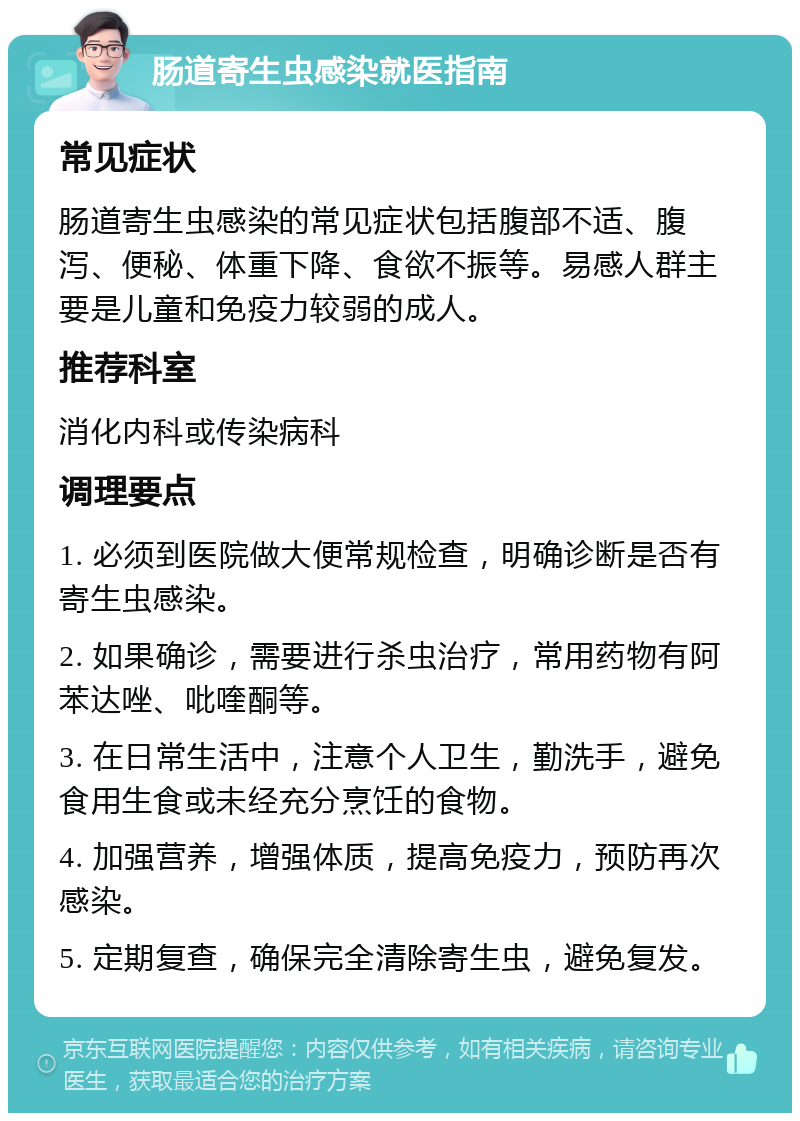 肠道寄生虫感染就医指南 常见症状 肠道寄生虫感染的常见症状包括腹部不适、腹泻、便秘、体重下降、食欲不振等。易感人群主要是儿童和免疫力较弱的成人。 推荐科室 消化内科或传染病科 调理要点 1. 必须到医院做大便常规检查，明确诊断是否有寄生虫感染。 2. 如果确诊，需要进行杀虫治疗，常用药物有阿苯达唑、吡喹酮等。 3. 在日常生活中，注意个人卫生，勤洗手，避免食用生食或未经充分烹饪的食物。 4. 加强营养，增强体质，提高免疫力，预防再次感染。 5. 定期复查，确保完全清除寄生虫，避免复发。