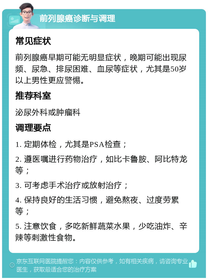 前列腺癌诊断与调理 常见症状 前列腺癌早期可能无明显症状，晚期可能出现尿频、尿急、排尿困难、血尿等症状，尤其是50岁以上男性更应警惕。 推荐科室 泌尿外科或肿瘤科 调理要点 1. 定期体检，尤其是PSA检查； 2. 遵医嘱进行药物治疗，如比卡鲁胺、阿比特龙等； 3. 可考虑手术治疗或放射治疗； 4. 保持良好的生活习惯，避免熬夜、过度劳累等； 5. 注意饮食，多吃新鲜蔬菜水果，少吃油炸、辛辣等刺激性食物。