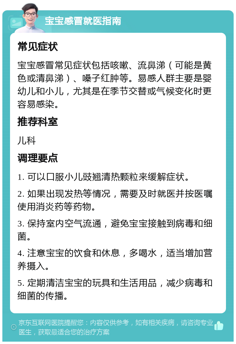 宝宝感冒就医指南 常见症状 宝宝感冒常见症状包括咳嗽、流鼻涕（可能是黄色或清鼻涕）、嗓子红肿等。易感人群主要是婴幼儿和小儿，尤其是在季节交替或气候变化时更容易感染。 推荐科室 儿科 调理要点 1. 可以口服小儿豉翘清热颗粒来缓解症状。 2. 如果出现发热等情况，需要及时就医并按医嘱使用消炎药等药物。 3. 保持室内空气流通，避免宝宝接触到病毒和细菌。 4. 注意宝宝的饮食和休息，多喝水，适当增加营养摄入。 5. 定期清洁宝宝的玩具和生活用品，减少病毒和细菌的传播。