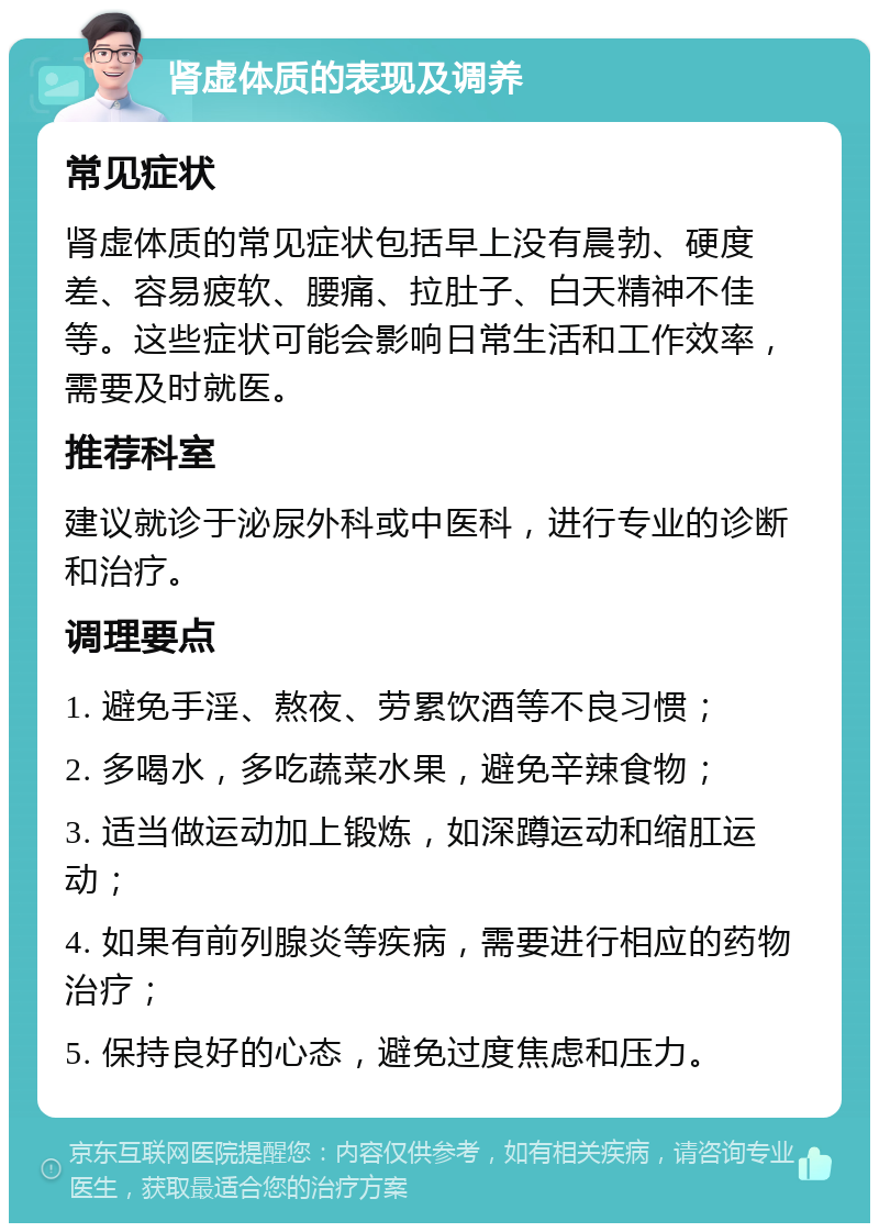 肾虚体质的表现及调养 常见症状 肾虚体质的常见症状包括早上没有晨勃、硬度差、容易疲软、腰痛、拉肚子、白天精神不佳等。这些症状可能会影响日常生活和工作效率，需要及时就医。 推荐科室 建议就诊于泌尿外科或中医科，进行专业的诊断和治疗。 调理要点 1. 避免手淫、熬夜、劳累饮酒等不良习惯； 2. 多喝水，多吃蔬菜水果，避免辛辣食物； 3. 适当做运动加上锻炼，如深蹲运动和缩肛运动； 4. 如果有前列腺炎等疾病，需要进行相应的药物治疗； 5. 保持良好的心态，避免过度焦虑和压力。