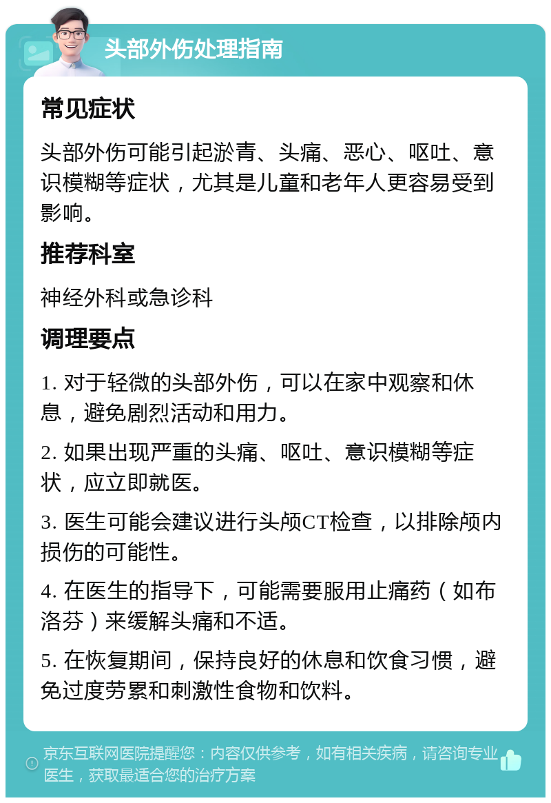 头部外伤处理指南 常见症状 头部外伤可能引起淤青、头痛、恶心、呕吐、意识模糊等症状，尤其是儿童和老年人更容易受到影响。 推荐科室 神经外科或急诊科 调理要点 1. 对于轻微的头部外伤，可以在家中观察和休息，避免剧烈活动和用力。 2. 如果出现严重的头痛、呕吐、意识模糊等症状，应立即就医。 3. 医生可能会建议进行头颅CT检查，以排除颅内损伤的可能性。 4. 在医生的指导下，可能需要服用止痛药（如布洛芬）来缓解头痛和不适。 5. 在恢复期间，保持良好的休息和饮食习惯，避免过度劳累和刺激性食物和饮料。