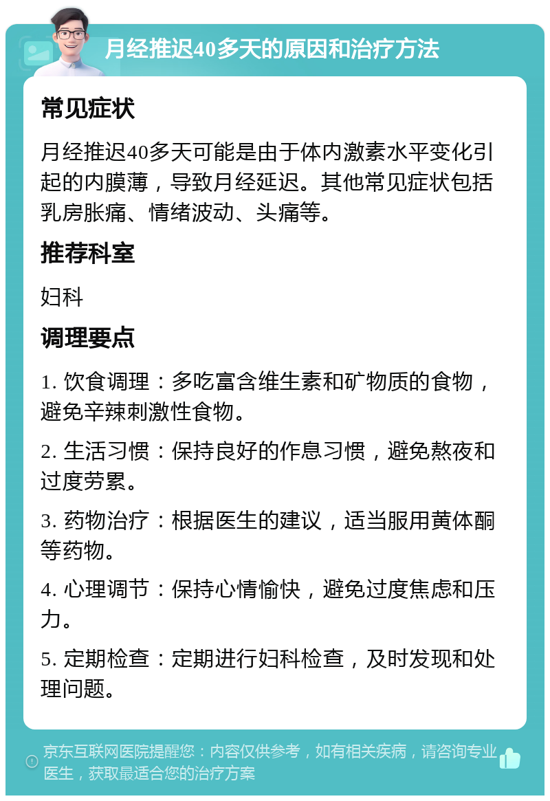 月经推迟40多天的原因和治疗方法 常见症状 月经推迟40多天可能是由于体内激素水平变化引起的内膜薄，导致月经延迟。其他常见症状包括乳房胀痛、情绪波动、头痛等。 推荐科室 妇科 调理要点 1. 饮食调理：多吃富含维生素和矿物质的食物，避免辛辣刺激性食物。 2. 生活习惯：保持良好的作息习惯，避免熬夜和过度劳累。 3. 药物治疗：根据医生的建议，适当服用黄体酮等药物。 4. 心理调节：保持心情愉快，避免过度焦虑和压力。 5. 定期检查：定期进行妇科检查，及时发现和处理问题。