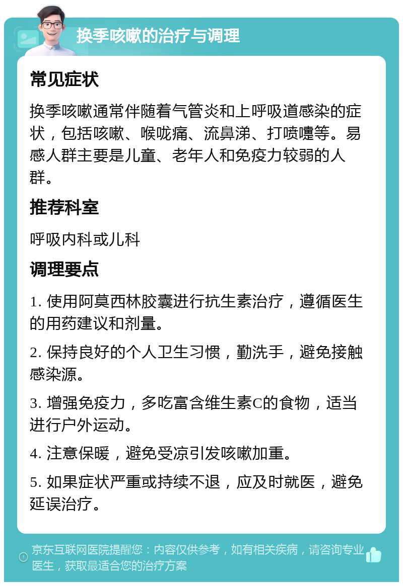 换季咳嗽的治疗与调理 常见症状 换季咳嗽通常伴随着气管炎和上呼吸道感染的症状，包括咳嗽、喉咙痛、流鼻涕、打喷嚏等。易感人群主要是儿童、老年人和免疫力较弱的人群。 推荐科室 呼吸内科或儿科 调理要点 1. 使用阿莫西林胶囊进行抗生素治疗，遵循医生的用药建议和剂量。 2. 保持良好的个人卫生习惯，勤洗手，避免接触感染源。 3. 增强免疫力，多吃富含维生素C的食物，适当进行户外运动。 4. 注意保暖，避免受凉引发咳嗽加重。 5. 如果症状严重或持续不退，应及时就医，避免延误治疗。