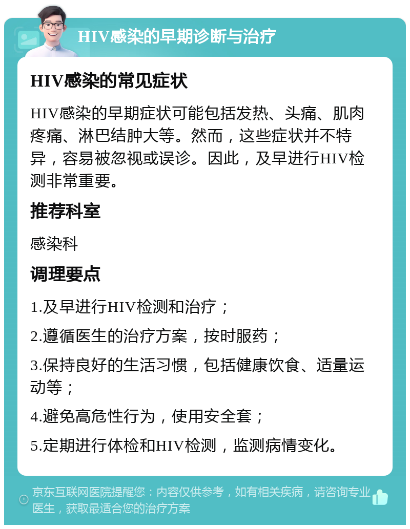 HIV感染的早期诊断与治疗 HIV感染的常见症状 HIV感染的早期症状可能包括发热、头痛、肌肉疼痛、淋巴结肿大等。然而，这些症状并不特异，容易被忽视或误诊。因此，及早进行HIV检测非常重要。 推荐科室 感染科 调理要点 1.及早进行HIV检测和治疗； 2.遵循医生的治疗方案，按时服药； 3.保持良好的生活习惯，包括健康饮食、适量运动等； 4.避免高危性行为，使用安全套； 5.定期进行体检和HIV检测，监测病情变化。