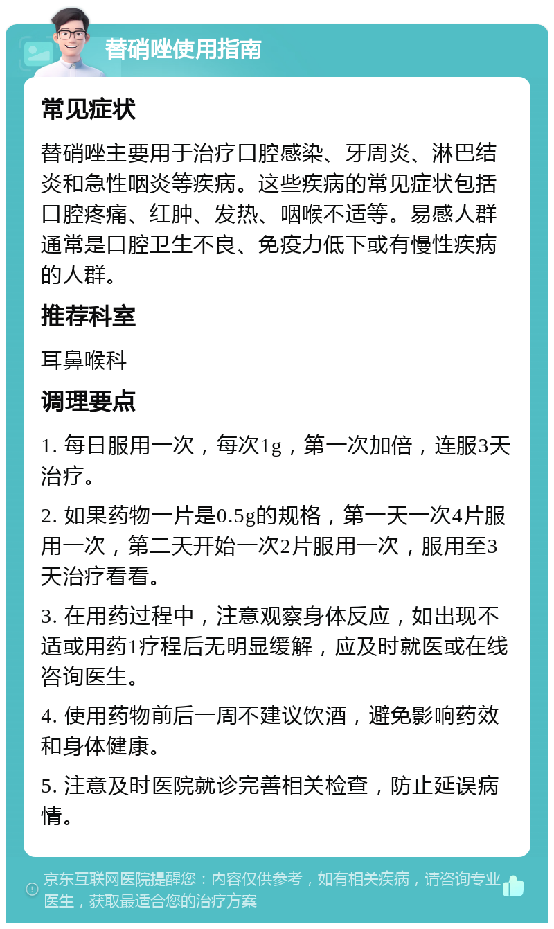 替硝唑使用指南 常见症状 替硝唑主要用于治疗口腔感染、牙周炎、淋巴结炎和急性咽炎等疾病。这些疾病的常见症状包括口腔疼痛、红肿、发热、咽喉不适等。易感人群通常是口腔卫生不良、免疫力低下或有慢性疾病的人群。 推荐科室 耳鼻喉科 调理要点 1. 每日服用一次，每次1g，第一次加倍，连服3天治疗。 2. 如果药物一片是0.5g的规格，第一天一次4片服用一次，第二天开始一次2片服用一次，服用至3天治疗看看。 3. 在用药过程中，注意观察身体反应，如出现不适或用药1疗程后无明显缓解，应及时就医或在线咨询医生。 4. 使用药物前后一周不建议饮酒，避免影响药效和身体健康。 5. 注意及时医院就诊完善相关检查，防止延误病情。