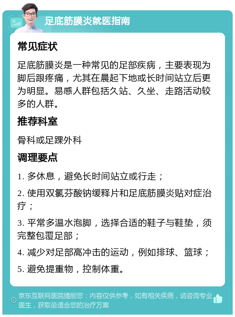 足底筋膜炎就医指南 常见症状 足底筋膜炎是一种常见的足部疾病，主要表现为脚后跟疼痛，尤其在晨起下地或长时间站立后更为明显。易感人群包括久站、久坐、走路活动较多的人群。 推荐科室 骨科或足踝外科 调理要点 1. 多休息，避免长时间站立或行走； 2. 使用双氯芬酸钠缓释片和足底筋膜炎贴对症治疗； 3. 平常多温水泡脚，选择合适的鞋子与鞋垫，须完整包覆足部； 4. 减少对足部高冲击的运动，例如排球、篮球； 5. 避免提重物，控制体重。