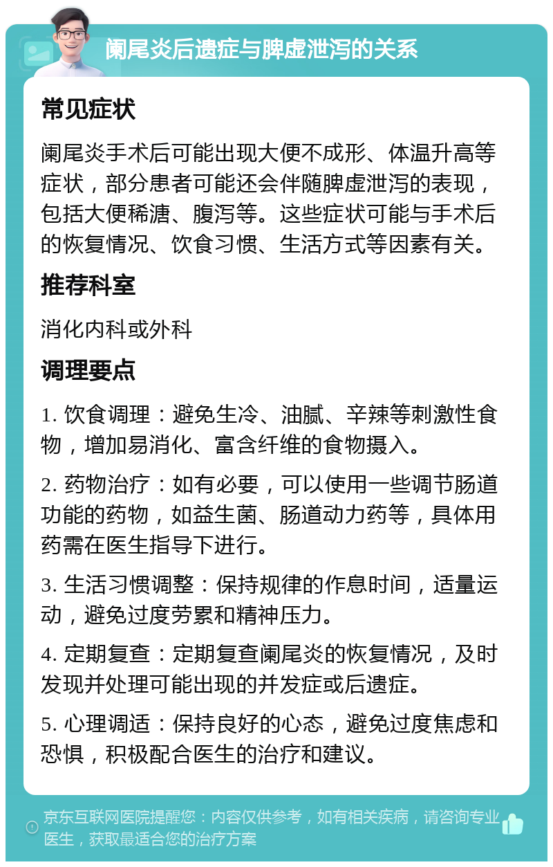 阑尾炎后遗症与脾虚泄泻的关系 常见症状 阑尾炎手术后可能出现大便不成形、体温升高等症状，部分患者可能还会伴随脾虚泄泻的表现，包括大便稀溏、腹泻等。这些症状可能与手术后的恢复情况、饮食习惯、生活方式等因素有关。 推荐科室 消化内科或外科 调理要点 1. 饮食调理：避免生冷、油腻、辛辣等刺激性食物，增加易消化、富含纤维的食物摄入。 2. 药物治疗：如有必要，可以使用一些调节肠道功能的药物，如益生菌、肠道动力药等，具体用药需在医生指导下进行。 3. 生活习惯调整：保持规律的作息时间，适量运动，避免过度劳累和精神压力。 4. 定期复查：定期复查阑尾炎的恢复情况，及时发现并处理可能出现的并发症或后遗症。 5. 心理调适：保持良好的心态，避免过度焦虑和恐惧，积极配合医生的治疗和建议。