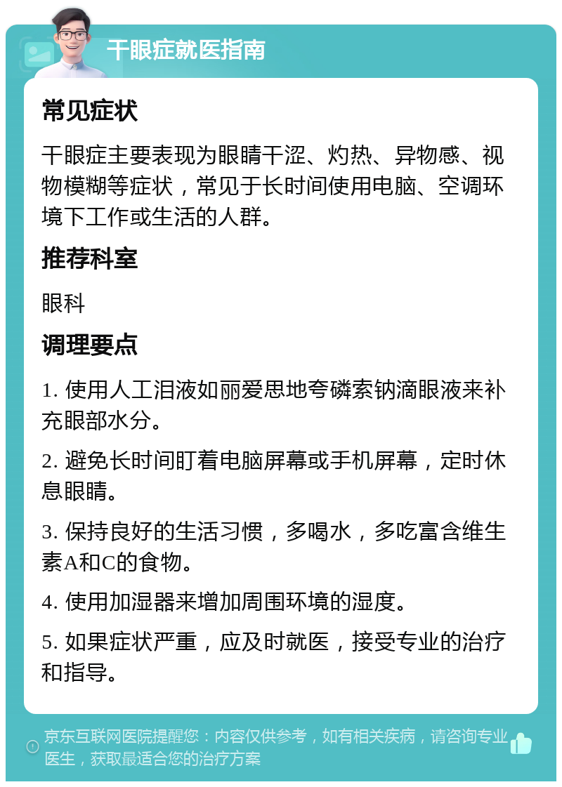 干眼症就医指南 常见症状 干眼症主要表现为眼睛干涩、灼热、异物感、视物模糊等症状，常见于长时间使用电脑、空调环境下工作或生活的人群。 推荐科室 眼科 调理要点 1. 使用人工泪液如丽爱思地夸磷索钠滴眼液来补充眼部水分。 2. 避免长时间盯着电脑屏幕或手机屏幕，定时休息眼睛。 3. 保持良好的生活习惯，多喝水，多吃富含维生素A和C的食物。 4. 使用加湿器来增加周围环境的湿度。 5. 如果症状严重，应及时就医，接受专业的治疗和指导。