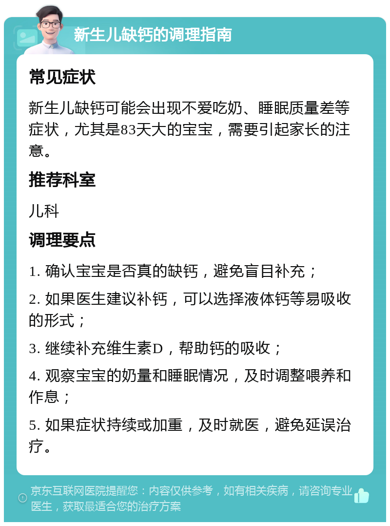 新生儿缺钙的调理指南 常见症状 新生儿缺钙可能会出现不爱吃奶、睡眠质量差等症状，尤其是83天大的宝宝，需要引起家长的注意。 推荐科室 儿科 调理要点 1. 确认宝宝是否真的缺钙，避免盲目补充； 2. 如果医生建议补钙，可以选择液体钙等易吸收的形式； 3. 继续补充维生素D，帮助钙的吸收； 4. 观察宝宝的奶量和睡眠情况，及时调整喂养和作息； 5. 如果症状持续或加重，及时就医，避免延误治疗。