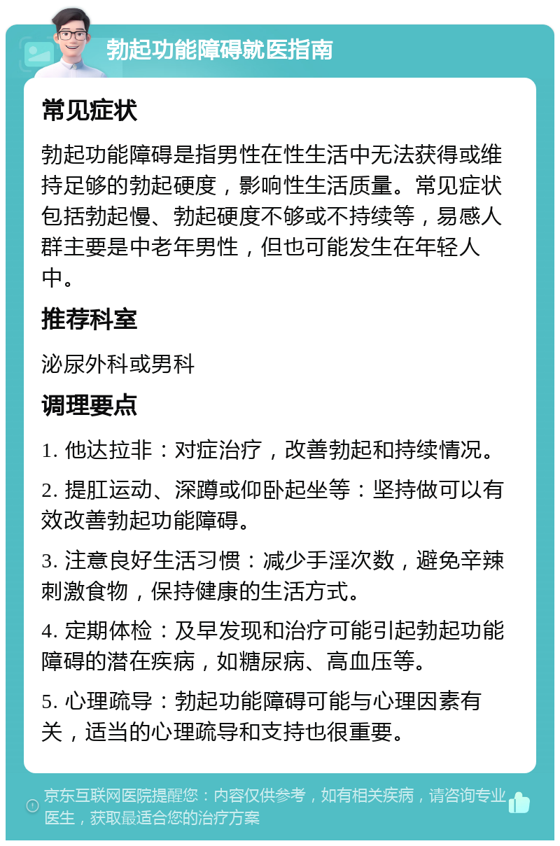 勃起功能障碍就医指南 常见症状 勃起功能障碍是指男性在性生活中无法获得或维持足够的勃起硬度，影响性生活质量。常见症状包括勃起慢、勃起硬度不够或不持续等，易感人群主要是中老年男性，但也可能发生在年轻人中。 推荐科室 泌尿外科或男科 调理要点 1. 他达拉非：对症治疗，改善勃起和持续情况。 2. 提肛运动、深蹲或仰卧起坐等：坚持做可以有效改善勃起功能障碍。 3. 注意良好生活习惯：减少手淫次数，避免辛辣刺激食物，保持健康的生活方式。 4. 定期体检：及早发现和治疗可能引起勃起功能障碍的潜在疾病，如糖尿病、高血压等。 5. 心理疏导：勃起功能障碍可能与心理因素有关，适当的心理疏导和支持也很重要。