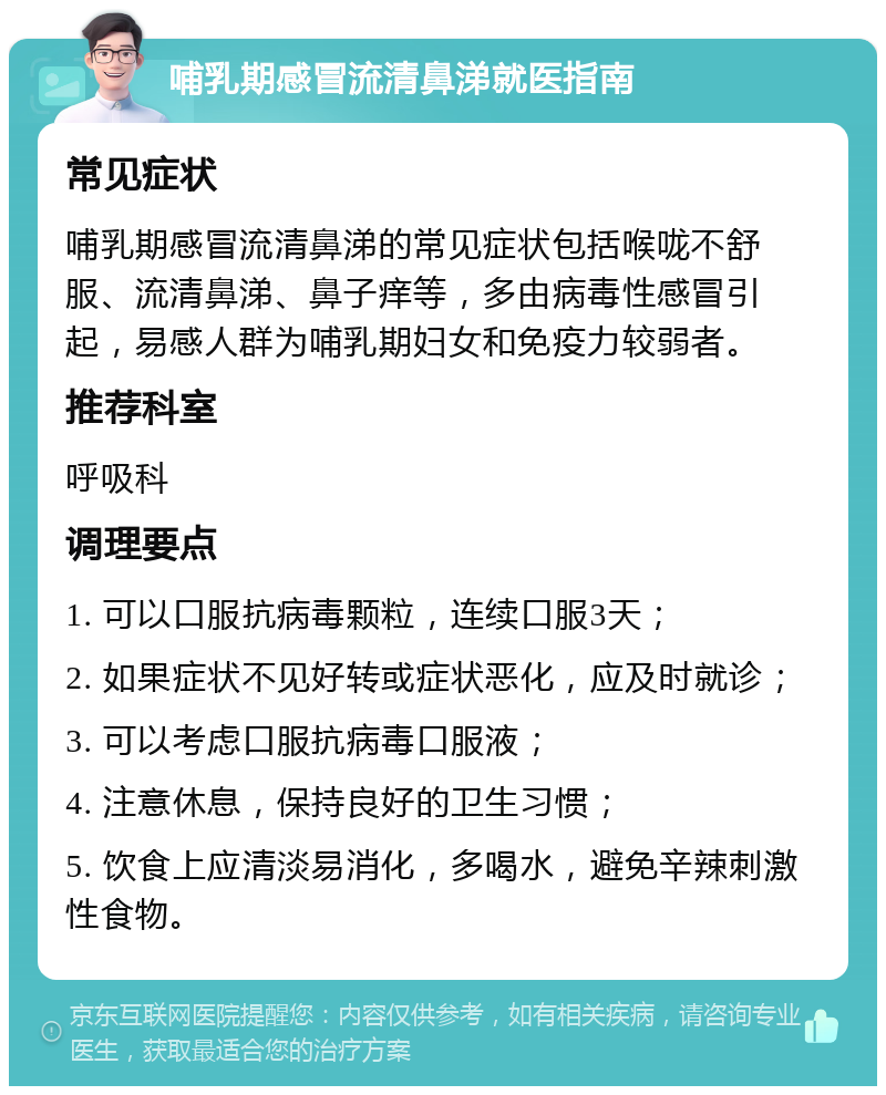 哺乳期感冒流清鼻涕就医指南 常见症状 哺乳期感冒流清鼻涕的常见症状包括喉咙不舒服、流清鼻涕、鼻子痒等，多由病毒性感冒引起，易感人群为哺乳期妇女和免疫力较弱者。 推荐科室 呼吸科 调理要点 1. 可以口服抗病毒颗粒，连续口服3天； 2. 如果症状不见好转或症状恶化，应及时就诊； 3. 可以考虑口服抗病毒口服液； 4. 注意休息，保持良好的卫生习惯； 5. 饮食上应清淡易消化，多喝水，避免辛辣刺激性食物。