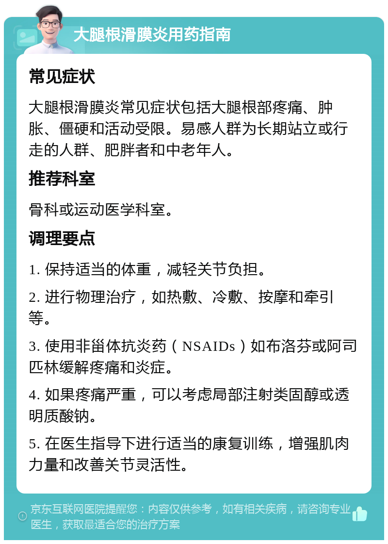 大腿根滑膜炎用药指南 常见症状 大腿根滑膜炎常见症状包括大腿根部疼痛、肿胀、僵硬和活动受限。易感人群为长期站立或行走的人群、肥胖者和中老年人。 推荐科室 骨科或运动医学科室。 调理要点 1. 保持适当的体重，减轻关节负担。 2. 进行物理治疗，如热敷、冷敷、按摩和牵引等。 3. 使用非甾体抗炎药（NSAIDs）如布洛芬或阿司匹林缓解疼痛和炎症。 4. 如果疼痛严重，可以考虑局部注射类固醇或透明质酸钠。 5. 在医生指导下进行适当的康复训练，增强肌肉力量和改善关节灵活性。