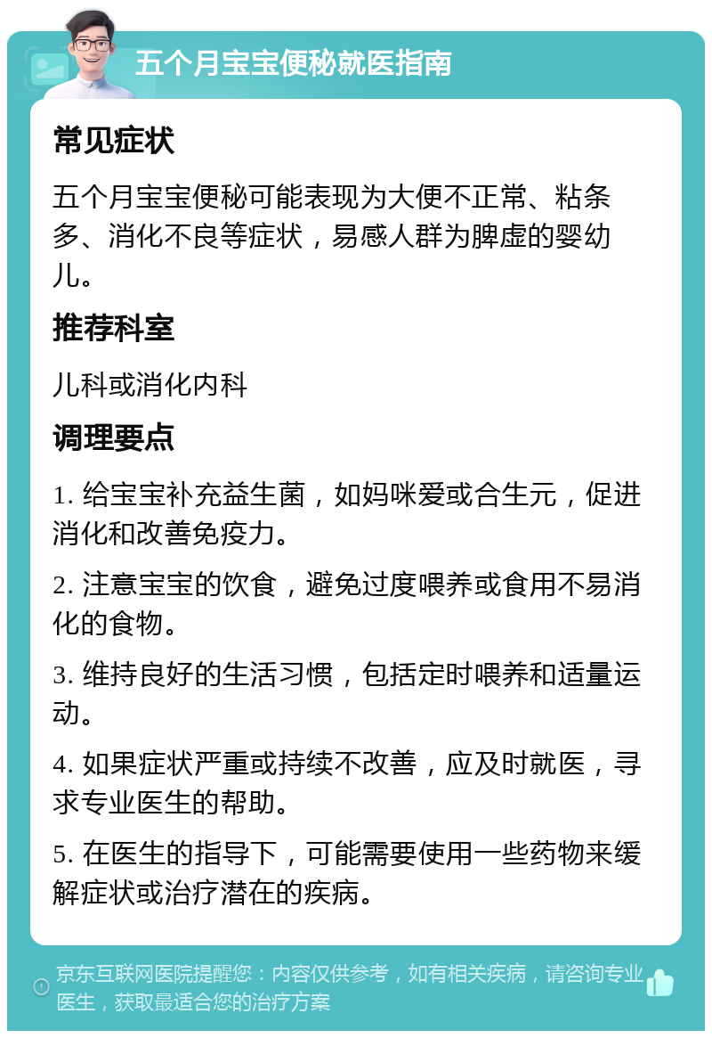 五个月宝宝便秘就医指南 常见症状 五个月宝宝便秘可能表现为大便不正常、粘条多、消化不良等症状，易感人群为脾虚的婴幼儿。 推荐科室 儿科或消化内科 调理要点 1. 给宝宝补充益生菌，如妈咪爱或合生元，促进消化和改善免疫力。 2. 注意宝宝的饮食，避免过度喂养或食用不易消化的食物。 3. 维持良好的生活习惯，包括定时喂养和适量运动。 4. 如果症状严重或持续不改善，应及时就医，寻求专业医生的帮助。 5. 在医生的指导下，可能需要使用一些药物来缓解症状或治疗潜在的疾病。