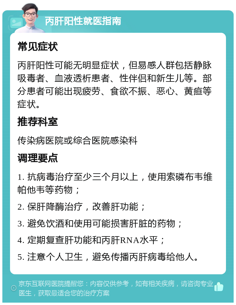 丙肝阳性就医指南 常见症状 丙肝阳性可能无明显症状，但易感人群包括静脉吸毒者、血液透析患者、性伴侣和新生儿等。部分患者可能出现疲劳、食欲不振、恶心、黄疸等症状。 推荐科室 传染病医院或综合医院感染科 调理要点 1. 抗病毒治疗至少三个月以上，使用索磷布韦维帕他韦等药物； 2. 保肝降酶治疗，改善肝功能； 3. 避免饮酒和使用可能损害肝脏的药物； 4. 定期复查肝功能和丙肝RNA水平； 5. 注意个人卫生，避免传播丙肝病毒给他人。