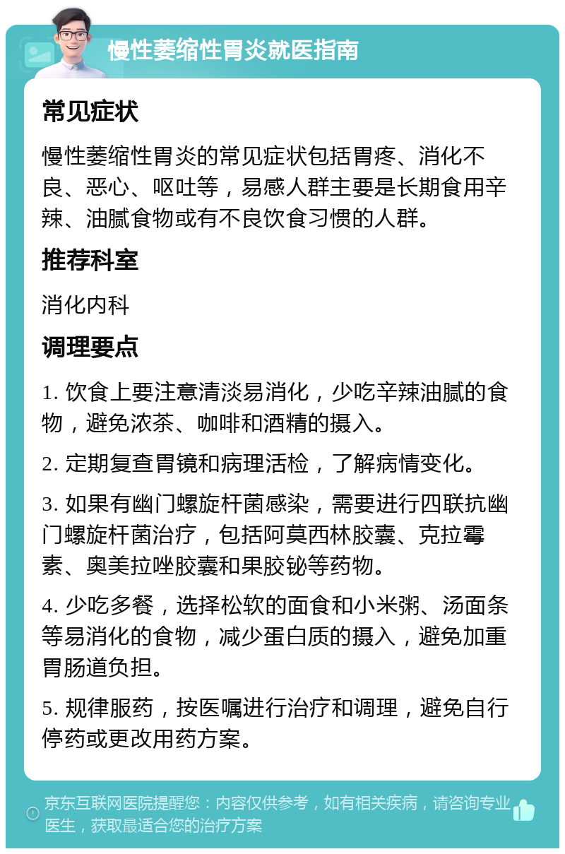 慢性萎缩性胃炎就医指南 常见症状 慢性萎缩性胃炎的常见症状包括胃疼、消化不良、恶心、呕吐等，易感人群主要是长期食用辛辣、油腻食物或有不良饮食习惯的人群。 推荐科室 消化内科 调理要点 1. 饮食上要注意清淡易消化，少吃辛辣油腻的食物，避免浓茶、咖啡和酒精的摄入。 2. 定期复查胃镜和病理活检，了解病情变化。 3. 如果有幽门螺旋杆菌感染，需要进行四联抗幽门螺旋杆菌治疗，包括阿莫西林胶囊、克拉霉素、奥美拉唑胶囊和果胶铋等药物。 4. 少吃多餐，选择松软的面食和小米粥、汤面条等易消化的食物，减少蛋白质的摄入，避免加重胃肠道负担。 5. 规律服药，按医嘱进行治疗和调理，避免自行停药或更改用药方案。