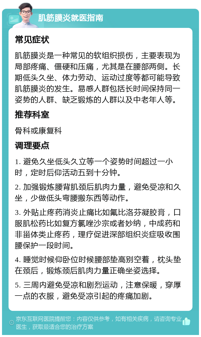 肌筋膜炎就医指南 常见症状 肌筋膜炎是一种常见的软组织损伤，主要表现为局部疼痛、僵硬和压痛，尤其是在腰部两侧。长期低头久坐、体力劳动、运动过度等都可能导致肌筋膜炎的发生。易感人群包括长时间保持同一姿势的人群、缺乏锻炼的人群以及中老年人等。 推荐科室 骨科或康复科 调理要点 1. 避免久坐低头久立等一个姿势时间超过一小时，定时后仰活动五到十分钟。 2. 加强锻炼腰背肌颈后肌肉力量，避免受凉和久坐，少做低头弯腰搬东西等动作。 3. 外贴止疼药消炎止痛比如氟比洛芬凝胶膏，口服肌松药比如复方氯唑沙宗或者妙纳，中成药和非甾体类止疼药，理疗促进深部组织炎症吸收围腰保护一段时间。 4. 睡觉时候仰卧位时候腰部垫高别空着，枕头垫在颈后，锻炼颈后肌肉力量正确坐姿选择。 5. 三周内避免受凉和剧烈运动，注意保暖，穿厚一点的衣服，避免受凉引起的疼痛加剧。