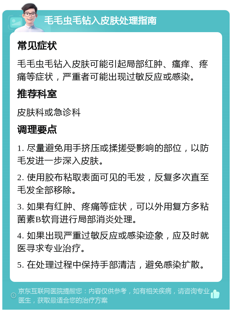 毛毛虫毛钻入皮肤处理指南 常见症状 毛毛虫毛钻入皮肤可能引起局部红肿、瘙痒、疼痛等症状，严重者可能出现过敏反应或感染。 推荐科室 皮肤科或急诊科 调理要点 1. 尽量避免用手挤压或揉搓受影响的部位，以防毛发进一步深入皮肤。 2. 使用胶布粘取表面可见的毛发，反复多次直至毛发全部移除。 3. 如果有红肿、疼痛等症状，可以外用复方多粘菌素B软膏进行局部消炎处理。 4. 如果出现严重过敏反应或感染迹象，应及时就医寻求专业治疗。 5. 在处理过程中保持手部清洁，避免感染扩散。