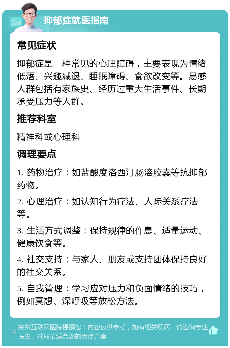 抑郁症就医指南 常见症状 抑郁症是一种常见的心理障碍，主要表现为情绪低落、兴趣减退、睡眠障碍、食欲改变等。易感人群包括有家族史、经历过重大生活事件、长期承受压力等人群。 推荐科室 精神科或心理科 调理要点 1. 药物治疗：如盐酸度洛西汀肠溶胶囊等抗抑郁药物。 2. 心理治疗：如认知行为疗法、人际关系疗法等。 3. 生活方式调整：保持规律的作息、适量运动、健康饮食等。 4. 社交支持：与家人、朋友或支持团体保持良好的社交关系。 5. 自我管理：学习应对压力和负面情绪的技巧，例如冥想、深呼吸等放松方法。