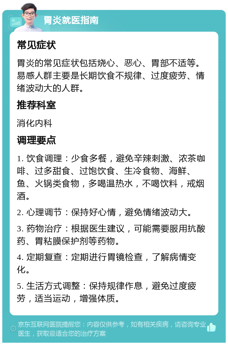 胃炎就医指南 常见症状 胃炎的常见症状包括烧心、恶心、胃部不适等。易感人群主要是长期饮食不规律、过度疲劳、情绪波动大的人群。 推荐科室 消化内科 调理要点 1. 饮食调理：少食多餐，避免辛辣刺激、浓茶咖啡、过多甜食、过饱饮食、生冷食物、海鲜、鱼、火锅类食物，多喝温热水，不喝饮料，戒烟酒。 2. 心理调节：保持好心情，避免情绪波动大。 3. 药物治疗：根据医生建议，可能需要服用抗酸药、胃粘膜保护剂等药物。 4. 定期复查：定期进行胃镜检查，了解病情变化。 5. 生活方式调整：保持规律作息，避免过度疲劳，适当运动，增强体质。