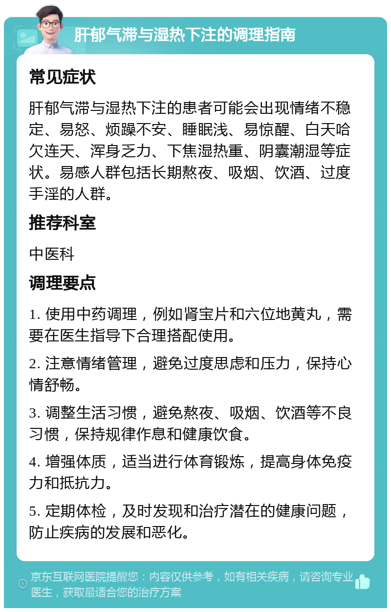 肝郁气滞与湿热下注的调理指南 常见症状 肝郁气滞与湿热下注的患者可能会出现情绪不稳定、易怒、烦躁不安、睡眠浅、易惊醒、白天哈欠连天、浑身乏力、下焦湿热重、阴囊潮湿等症状。易感人群包括长期熬夜、吸烟、饮酒、过度手淫的人群。 推荐科室 中医科 调理要点 1. 使用中药调理，例如肾宝片和六位地黄丸，需要在医生指导下合理搭配使用。 2. 注意情绪管理，避免过度思虑和压力，保持心情舒畅。 3. 调整生活习惯，避免熬夜、吸烟、饮酒等不良习惯，保持规律作息和健康饮食。 4. 增强体质，适当进行体育锻炼，提高身体免疫力和抵抗力。 5. 定期体检，及时发现和治疗潜在的健康问题，防止疾病的发展和恶化。