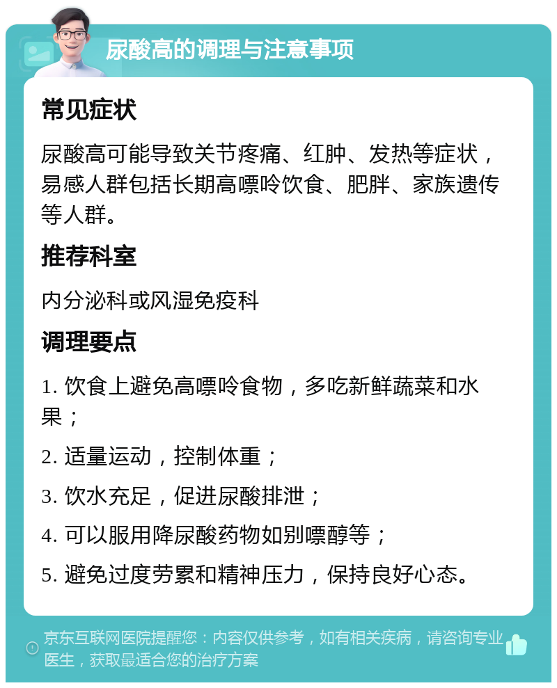 尿酸高的调理与注意事项 常见症状 尿酸高可能导致关节疼痛、红肿、发热等症状，易感人群包括长期高嘌呤饮食、肥胖、家族遗传等人群。 推荐科室 内分泌科或风湿免疫科 调理要点 1. 饮食上避免高嘌呤食物，多吃新鲜蔬菜和水果； 2. 适量运动，控制体重； 3. 饮水充足，促进尿酸排泄； 4. 可以服用降尿酸药物如别嘌醇等； 5. 避免过度劳累和精神压力，保持良好心态。