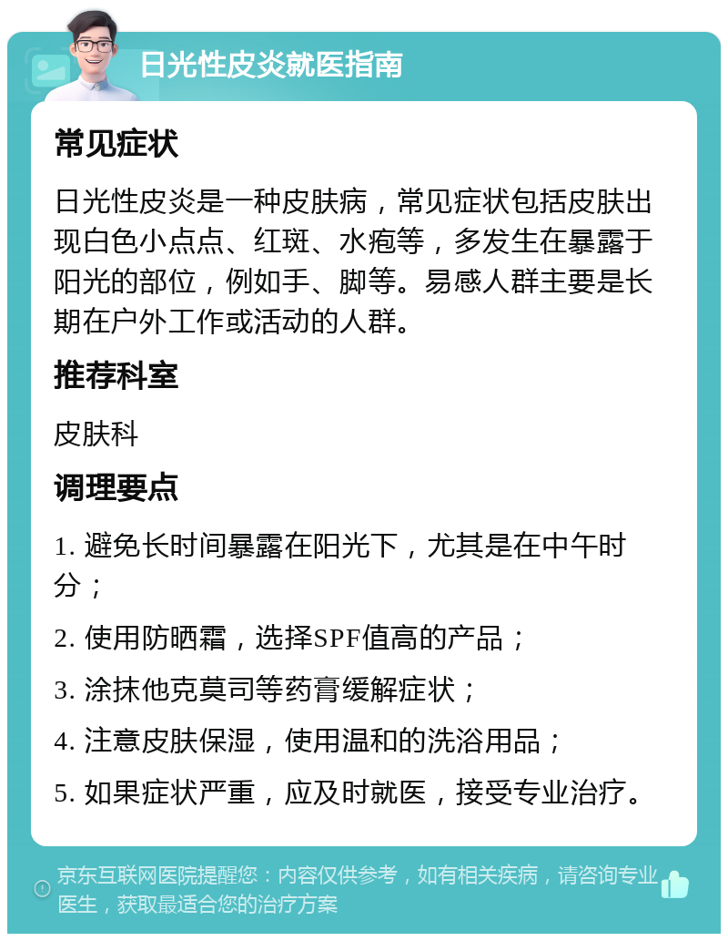 日光性皮炎就医指南 常见症状 日光性皮炎是一种皮肤病，常见症状包括皮肤出现白色小点点、红斑、水疱等，多发生在暴露于阳光的部位，例如手、脚等。易感人群主要是长期在户外工作或活动的人群。 推荐科室 皮肤科 调理要点 1. 避免长时间暴露在阳光下，尤其是在中午时分； 2. 使用防晒霜，选择SPF值高的产品； 3. 涂抹他克莫司等药膏缓解症状； 4. 注意皮肤保湿，使用温和的洗浴用品； 5. 如果症状严重，应及时就医，接受专业治疗。