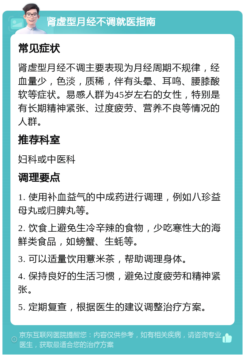 肾虚型月经不调就医指南 常见症状 肾虚型月经不调主要表现为月经周期不规律，经血量少，色淡，质稀，伴有头晕、耳鸣、腰膝酸软等症状。易感人群为45岁左右的女性，特别是有长期精神紧张、过度疲劳、营养不良等情况的人群。 推荐科室 妇科或中医科 调理要点 1. 使用补血益气的中成药进行调理，例如八珍益母丸或归脾丸等。 2. 饮食上避免生冷辛辣的食物，少吃寒性大的海鲜类食品，如螃蟹、生蚝等。 3. 可以适量饮用薏米茶，帮助调理身体。 4. 保持良好的生活习惯，避免过度疲劳和精神紧张。 5. 定期复查，根据医生的建议调整治疗方案。